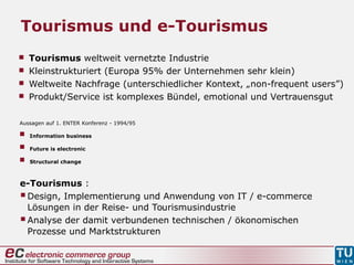  Tourismus weltweit vernetzte Industrie
 Kleinstrukturiert (Europa 95% der Unternehmen sehr klein)
 Weltweite Nachfrage (unterschiedlicher Kontext, „non-frequent users”)
 Produkt/Service ist komplexes Bündel, emotional und Vertrauensgut
Tourismus und e-Tourismus
Aussagen auf 1. ENTER Konferenz - 1994/95
 Information business
 Future is electronic
 Structural change
e-Tourismus :
Design, Implementierung und Anwendung von IT / e-commerce
Lösungen in der Reise- und Tourismusindustrie
Analyse der damit verbundenen technischen / ökonomischen
Prozesse und Marktstrukturen
 