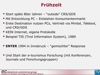 Frühzeit
 Start späte 80er Jahren – “outside” CRS/GDS
 Mit Entwicklung PC – Entstehen Konsumentenmarkt
 Erste Destination nutzen PCs, Vertrieb via Minitel, Teletext,
und CRS/GDS
 KEIN Internet, eigene Protokolle
 Beispiel TIS (Tirol Information System), 1989
 ENTER 1994 in Innsbruck – “gemischter” Response
 Und Start der e-tourismus Forschung (mit Konferenzen,
Journals und Forschungsgruppen)
 