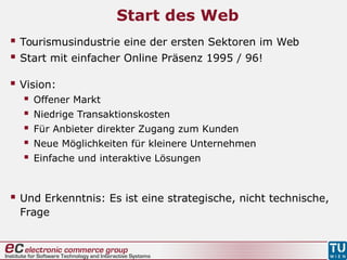 Start des Web
 Tourismusindustrie eine der ersten Sektoren im Web
 Start mit einfacher Online Präsenz 1995 / 96!
 Vision:
 Offener Markt
 Niedrige Transaktionskosten
 Für Anbieter direkter Zugang zum Kunden
 Neue Möglichkeiten für kleinere Unternehmen
 Einfache und interaktive Lösungen
 Und Erkenntnis: Es ist eine strategische, nicht technische,
Frage
 