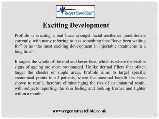 Exciting Development
Profhilo is creating a real buzz amongst facial aesthetics practitioners
currently, with many referring to it as something they “have been waiting
for” or as “the most exciting development in injectable treatments in a
long time”.
It targets the whole of the mid and lower face, which is where the visible
signs of ageing are most pronounced. Unlike dermal fillers that ofeten
target the cheeks or single areas, Profhilo aims to target specific
anatomical points in all patients, where the maximal benefit has been
shown to result, therefore eliminatinging the risk of an unnatural result,
with subjects reporting the skin feeling and looking fresher and tighter
within a month.
www.regentstreetclinic.co.uk
 