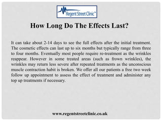 www.regentstreetclinic.co.uk
How Long Do The Effects Last?
It can take about 2-14 days to see the full effects after the initial treatment.
The cosmetic effects can last up to six months but typically range from three
to four months. Eventually most people require re-treatment as the wrinkles
reappear. However in some treated areas (such as frown wrinkles), the
wrinkles may return less severe after repeated treatments as the unconscious
muscle contraction habit is broken. We offer all our patients a free two week
follow up appointment to assess the effect of treatment and administer any
top up treatments if necessary.
 
