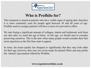 Who is Profhilo for?
This treatment is aimed at patients who have visible signs of ageing skin, therefore
it is most commonly used for people aged between 30 and 60 years of age.
Profhilo used in younger patients will have a more of a preventive effect.
We start losing a significant amount of collagen, elastin and hyaluronic acid from
our skin after we reach the age of thirty. At this age, we should start to consider
preserving ourselves. This is the time when many people would consider their first
toxin injections as the first lines start to appear.
In some, the tissue quality has dropped so significantly that they may look older
for their age, however, they may not yet be ready for dermal fillers and may prefer
the ‘natural’ rejuvenation offered by Profhilo.
www.regentstreetclinic.co.uk
 