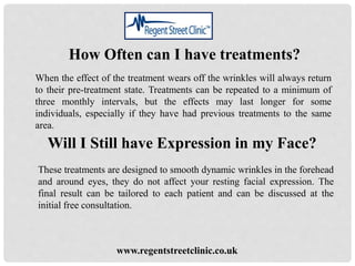 www.regentstreetclinic.co.uk
How Often can I have treatments?
When the effect of the treatment wears off the wrinkles will always return
to their pre-treatment state. Treatments can be repeated to a minimum of
three monthly intervals, but the effects may last longer for some
individuals, especially if they have had previous treatments to the same
area.
Will I Still have Expression in my Face?
These treatments are designed to smooth dynamic wrinkles in the forehead
and around eyes, they do not affect your resting facial expression. The
final result can be tailored to each patient and can be discussed at the
initial free consultation.
 