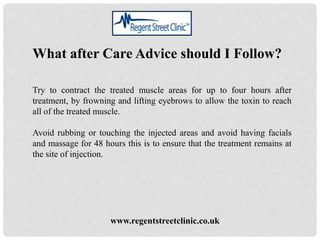 www.regentstreetclinic.co.uk
What after Care Advice should I Follow?
Try to contract the treated muscle areas for up to four hours after
treatment, by frowning and lifting eyebrows to allow the toxin to reach
all of the treated muscle.
Avoid rubbing or touching the injected areas and avoid having facials
and massage for 48 hours this is to ensure that the treatment remains at
the site of injection.
 
