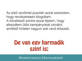 Az első vevőimet pusztán azzal szereztem,
hogy rendszeresen blogoltam.
A következő szintre azzal léptem, hogy
elkezdtem ütős kampányokat csinálni,
amikből hirtelen nagyon sok vevő érkezett.
De van egy harmadik
szint is:
Marketingezz Kényelmesen!
 