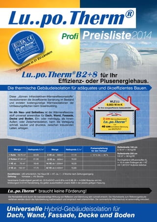 Preisliste2014
Lu..po.Therm®
Lu..po.Therm®
B2+8 für Ihr
Effizienz- oder Plusenergiehaus.
Diese „dünnen Infrarotaktiven-Wärmereflexionsstoffe“
revolutionieren die ökoeffiziente Sanierung im Bestand
und erzielen kostengünstige Wärmeisolationen der
Umfassungsflächen beim Greenbuilding.
Im Alt- Neu- und Selbstbau ist der Wärmereflexions-
stoff universal anwendbar für Dach, Wand, Fassade,
Decke und Boden. Ein- oder mehrlagig, als Innen-
Außen- oder Zwischenisolation, kann die Verlegung
schnell, sauber und drucklos, zwischen kreuzenden
Latten, erfolgen.
Universelle Hybrid-Gebäudeisolation für
Dach, Wand, Fassade, Decke und Boden
Die thermische Gebäudeisolation für adäquates und ökoeffizientes Bauen.
Menge Nettopreis €/m2
Menge Nettopreis €/m2 Preisempfehlung
für den Verkauf
1 Rolle 18,75 m² 22,00 4 VE ab 300m² 17,10 + 13 % bis + 32 %
2 Rollen 37,50 m² 21,00 8 VE ab 600m² 16,50
1 VE ab 75 m² 18,40 16 VE ab 1.200m² 16,20
2 VE ab 150 m² 17,70 32 VE ab 2.400m² 15,80
Rollenbreite 150 cm
2,16 m3
= 40 kg/VE
Rollenbreite 250 cm
3,6 m3
= 58 kg/VE
Durchgehend diffusionsoffen Sd
= 10 m oder Fixlängen ab 1 VE
mit 1,00 €/m² Aufpreis lieferbar.
Konditionen:	 UID erforderlich, frei Haus DE + AT, ca. 1 – 2 Woche nach Zahlungseingang
Zahlung:	 Vorkasse ./. 4% Skonto
Vereinbarte Zuständigkeit gemäß Art. 23 EuGVVO und § 87a und § 88 JN = A-5280 Braunau am Inn.
Erfüllungsort A-5144 Handenberg. Es gelten ausschließlich unsere AGB in der jeweils gültigen Fassung.
Lu..po.Therm®
braucht keine Förderung!
Die Rentabilität wird durch die kaskadenartige Wirkung von Reflexion und Dämmung sehr schnell erreicht. Die Höchstwerte zum Referenzgebäude-
verfahren werden durch die Hybridwirkung mathematisch und empirisch weit unterschritten. Der sommerliche Wärmeschutz ist serienmäßig inkludiert.
Profi
3 cm Wärmereflexionsstoff
Lu..po.Therm®
oder
40 cm konvektive Dämmung
aus MW/PS/PU?
Winter
Sommer
WLZ (λ)
0,003 W/m·K
für Ihre energieeffiziente Gebäudehülle!
Sd=10m
Sd
=10 m
Zugelassen in 31 EU-Ländern
Lu..po.Therm
®
ETA-12/0080
EU-Bauprodukten-VO305/2011
mit Leistungserklärung
 