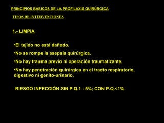 PRINCIPIOS BÁSICOS DE LA PROFILAXIS QUIRÚRGICA
TIPOS DE INTERVENCIONES
1.- LIMPIA
•El tejido no está dañado.
•No se rompe la asepsia quirúrgica.
•No hay trauma previo ni operación traumatizante.
•No hay penetración quirúrgica en el tracto respiratorio,
digestivo ni genito-urinario.
RIESGO INFECCIÓN SIN P.Q.1 - 5%; CON P.Q.<1%
 