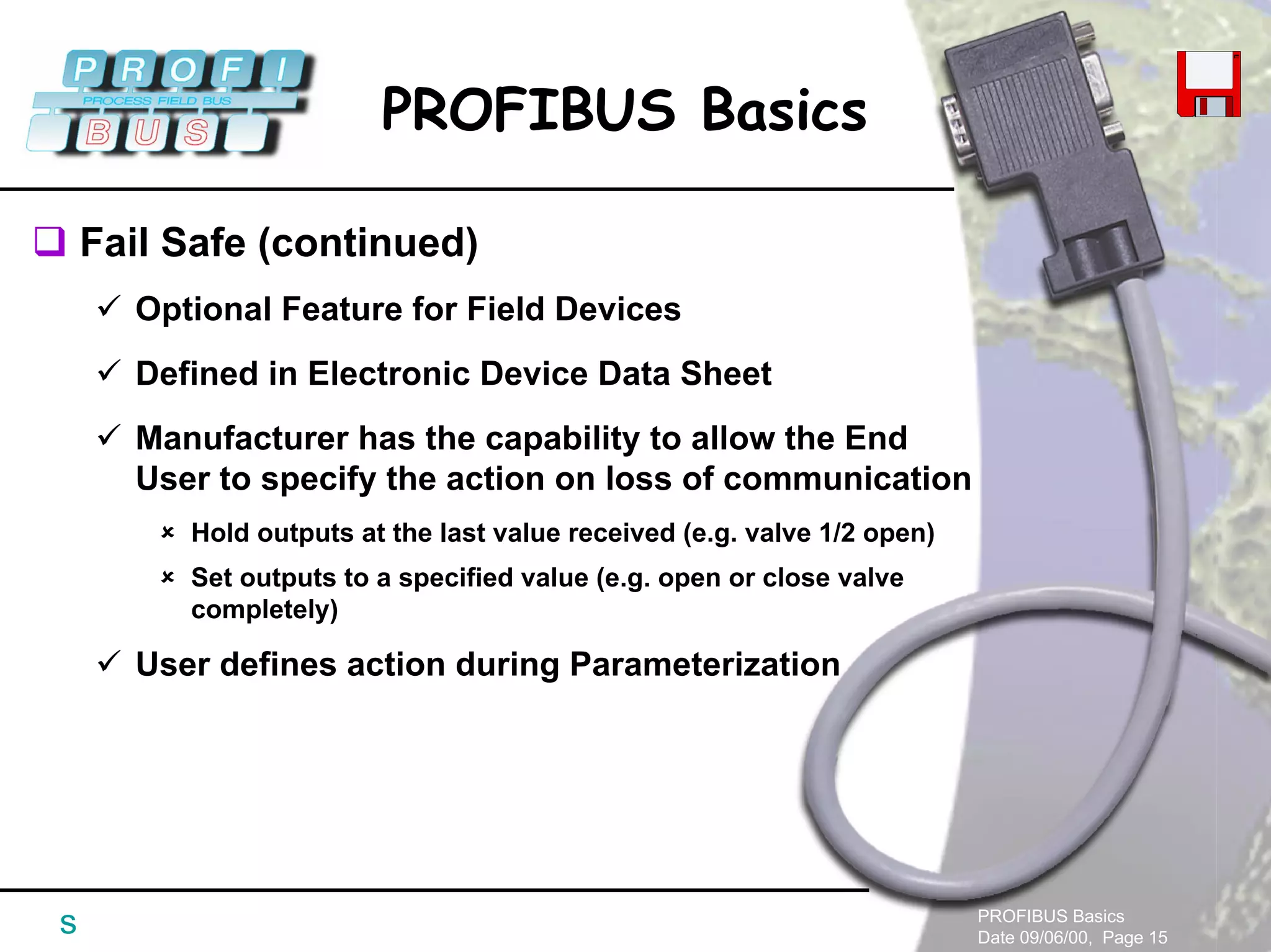 PROFIBUS Basics
Date 09/06/00, Page 15
PROFIBUS Basics
s
Fail Safe (continued)
Optional Feature for Field Devices
Defined in Electronic Device Data Sheet
Manufacturer has the capability to allow the End
User to specify the action on loss of communication
Hold outputs at the last value received (e.g. valve 1/2 open)
Set outputs to a specified value (e.g. open or close valve
completely)
User defines action during Parameterization
 