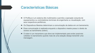 Características Básicas
 O Profibus é um sistema dito multimestre e permite a operação conjunta de
equipamentos ou controladores terminais de engenharia ou visualização, com
seus respectivos periféricos;
 Os Dispositivos Mestres determinam a comunicação de dados em um barramento;
 Essa comunicação é realizada enquanto o dispositivo mestre possui o direito de
acesso ao barramento (token);
 O token é um mecanismo que deve ser implementado para evitar possíveis
colisões no barramento quando mais de uma estação deseja transmitir uma
mensagem.
 