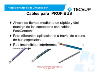 Redes y Protocolos de Comunicación
Cables para PROFIBUS
 Ahorro de tiempo mediante un rápido y fácil
montaje de los conectores con cables
FastConnect
 Para diferentes aplicaciones a través de cables
de bus especiales
 Red insensible a interferencias mediante doble
apantallado
M.P.M. y F.P.M. DEPTO.ELECTRICIDAD-
C.I.P. ETI Tudela
17
 