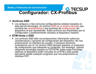 Redes y Protocolos de Comunicación
Configurador: CX-Profibus
 Archivos GSD
 Los antiguos y más comunes configuradores estaban basados en
este tipo de tecnología. Un archivo GSD es un archivo de texto que
contiene las características y las opciones de configuración del
dispositivo al que representan. Estos archivos son importados por el
Configurador y posteriormente volcados al dispositivo maestro.
 DTM frente a GSD
 Los archivos GSD sólo nos proporcionan información sobre las
características y opciones de configuración del dispositivo. No nos
proporcionan un interface de usuario, ni tampoco ponemos
conectarnos con él. Un archivo GSD siempre requiere un programa
de configuración que interprete su contenido. Sin embargo, cuando
utilizamos tecnología basada en FDT/DTM, todas estas funciones
relativas al dispositivo están incluidas en el DTM y éste puede
ejecutarse desde cualquier programa que nos proporcione un
interface FDT.
24
 