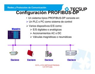 Redes y Protocolos de Comunicación
Configuración PROFIBUS-DP
• Un sistema típico PROFIBUS-DP consiste en:
 Un PLC o PC como sistema de control
 Varios dispositivos E/S como:
 E/S digitales o analógicas
 Accionamientos AC o DC
 Válvulas magnéticas o neumáticas
M.P.M. y F.P.M. DEPTO.ELECTRICIDAD-
C.I.P. ETI Tudela
9
 