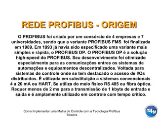 Como Implementar uma Malha de Controle com a Tecnologia Profibus
Teixeira
REDE PROFIBUS - ORIGEMREDE PROFIBUS - ORIGEM
O PROFIBUS foi criado por um consórcio de 4 empresas e 7
universidades, sendo que a variante PROFIBUS FMS foi finalizada
em 1989. Em 1993 já havia sido especificado uma variante mais
simples e rápida, o PROFIBUS DP. O PROFIBUS DP é a solução
high-speed do PROFIBUS. Seu desenvolvimento foi otimizado
especialmente para as comunicações entres os sistemas de
automações e equipamentos descentralizados. Voltada para
sistemas de controle onde se tem destacado o acesso de I/Os
distribuídos. É utilizada em substituição a sistemas convencionais
4 a 20 mA ou HART. Se utiliza do meio físico RS 485 ou fibra óptica.
Requer menos de 2 ms para a transmissão de 1 kbyte de entrada e
saída e é amplamente utilizado em controle com tempo crítico.
 