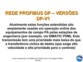 Como Implementar uma Malha de Controle com a Tecnologia Profibus
Teixeira
REDE PROFIBUS DP – VERSÕESREDE PROFIBUS DP – VERSÕES
DP-V1DP-V1
Atualmente estas funções estendidas são
amplamente usadas em operação online dos
equipamentos de campo PA pelas estações de
engenharia (por exemplo, via SIMATIC PDM). Esta
transmissão tem uma prioridade mais baixa do que
a transferência cíclica de dados (que exige alta
velocidade e alta prioridade para o controle)
 