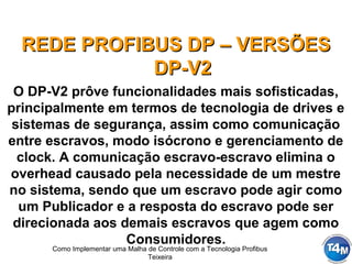 Como Implementar uma Malha de Controle com a Tecnologia Profibus
Teixeira
REDE PROFIBUS DP – VERSÕESREDE PROFIBUS DP – VERSÕES
DP-V2DP-V2
O DP-V2 prôve funcionalidades mais sofisticadas,
principalmente em termos de tecnologia de drives e
sistemas de segurança, assim como comunicação
entre escravos, modo isócrono e gerenciamento de
clock. A comunicação escravo-escravo elimina o
overhead causado pela necessidade de um mestre
no sistema, sendo que um escravo pode agir como
um Publicador e a resposta do escravo pode ser
direcionada aos demais escravos que agem como
Consumidores.
 