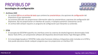 PROFIBUS DP Ing.Esp. John Jairo Piñeros C.
PROFIBUS DP
tecnologías de configuración
 Archivos GSD
 Un archivo GSD es un archivo de texto que contiene las características y las opciones de configuración del
dispositivo al que representan.
 Los archivos GSD sólo nos proporcionan información sobre las características y opciones de configuración del
dispositivo. No nos proporcionan un interface de usuario, ni tampoco ponemos conectarnos con él.
 Un archivo GSD siempre requiere un programa de configuración que interprete su contenido.
 DTM
 El concepto de FDT/DTM especifica los interfaces entre los sistemas de diseño/ingeniería denominados Field
Device Tools (FDT), y el componente software del dispositivo denominado Device Type Managers (DTM).
 En la tecnología basada en FDT/DTM, todas estas funciones relativas al dispositivo están incluidas en el DTM y
éste puede ejecutarse desde cualquier programa que nos proporcione un interface FDT.
 