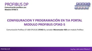 PROFIBUS DP Ing.Esp. John Jairo Piñeros C.
PROFIBUS DP
CONFIGURACION Y PROGRAMACIÓN EN TIA PORTAL
MODULO PROFIBUS CP342-5
Comunicación profibus con
Modulo CP342-5
Comunicación Profibus S7-300 CPU313C CP342-5 y variador Micromaster 420 con modulo Profibus
 