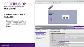 PROFIBUS DP
PROFIBUS DP
3. DIRECCIÓN PROFIBUS
VARIADOR
• Doble click sobre el variador de
velocidad MICROMASTER ir a la
pestaña propiedades, dirección
profibus
Comunicación profibus con
Modulo CP342-5
 