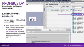 PROFIBUS DP Ing.Esp. John Jairo Piñeros C.
PROFIBUS DP
Agregar ÁREA DE INTERCAMBIO
de datos PPO1
• En la misma ventana anterior
en el catalogo se selecciona
la el tipo de datos 4PKW,
2PZD (PPO1) que significa 4
palabras para parámetros y 2
palabras para estado y
control.
Comunicación profibus con
Modulo CP342-5
5. INTERCAMBIO DE
DATOS PPO1
 