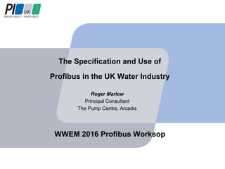 The Specification and Use of
Profibus in the UK Water Industry
Roger Marlow
Principal Consultant
The Pump Centre, Arcadis
WWEM 2016 Profibus Worksop
 
