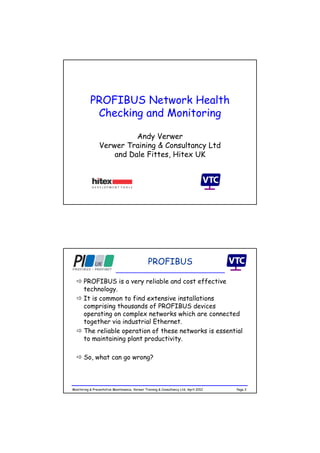 PROFIBUS Network Health
Checking and Monitoring
Andy Verwer
Verwer Training & Consultancy Ltd
and Dale Fittes, Hitex UK
Page 2Monitoring & Preventative Maintenance, Verwer Training & Consultancy Ltd, April 2012
 PROFIBUS is a very reliable and cost effective
technology.
 It is common to find extensive installations
comprising thousands of PROFIBUS devices
operating on complex networks which are connected
together via industrial Ethernet.
 The reliable operation of these networks is essential
to maintaining plant productivity.
 So, what can go wrong?
PROFIBUS
 