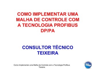 Como Implementar uma Malha de Controle com a Tecnologia Profibus
Teixeira
COMO IMPLEMENTAR UMA
MALHA DE CONTROLE COM
A TECNOLOGIA PROFIBUS
DP/PA
CONSULTOR TÉCNICO
TEIXEIRA
 