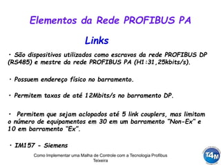 Como Implementar uma Malha de Controle com a Tecnologia Profibus
Teixeira
Links
• São dispositivos utilizados como escravos da rede PROFIBUS DP
(RS485) e mestre da rede PROFIBUS PA (H1:31,25kbits/s).
• Permitem taxas de até 12Mbits/s no barramento DP.
• Permitem que sejam aclopados até 5 link couplers, mas limitam
o número de equipamentos em 30 em um barramento “Non-Ex” e
10 em barramento “Ex”.
Elementos da Rede PROFIBUS PA
• Possuem endereço físico no barramento.
• IM157 - Siemens
 