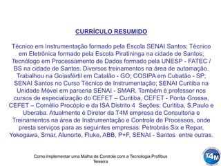 Como Implementar uma Malha de Controle com a Tecnologia Profibus
Teixeira
CURRÍCULO RESUMIDO
Técnico em Instrumentação formado pela Escola SENAI Santos; Técnico
em Eletrônica formado pela Escola Piratininga na cidade de Santos;
Tecnólogo em Processamento de Dados formado pela UNESP - FATEC /
BS na cidade de Santos. Diversos treinamentos na área de automação.
Trabalhou na Goiasfértil em Catalão - GO; COSIPA em Cubatão - SP;
SENAI Santos no Curso Técnico de Instrumentação; SENAI Curitiba na
Unidade Móvel em parceria SENAI - SMAR. Também é professor nos
cursos de especialização do CEFET – Curitiba, CEFET - Ponta Grossa,
CEFET – Cornélio Procópio e da ISA Distrito 4 Seções: Curitiba, S.Paulo e
Uberaba. Atualmente é Diretor da T4M empresa de Consultoria e
Treinamentos na área de Instrumentação e Controle de Processos, onde
presta serviços para as seguintes empresas: Petrobrás Six e Repar,
Yokogawa, Smar, Alunorte, Fluke, ABB, P+F, SENAI - Santos entre outras.
 