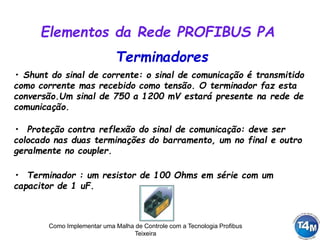 Como Implementar uma Malha de Controle com a Tecnologia Profibus
Teixeira
Terminadores
• Shunt do sinal de corrente: o sinal de comunicação é transmitido
como corrente mas recebido como tensão. O terminador faz esta
conversão.Um sinal de 750 a 1200 mV estará presente na rede de
comunicação.
• Proteção contra reflexão do sinal de comunicação: deve ser
colocado nas duas terminações do barramento, um no final e outro
geralmente no coupler.
Elementos da Rede PROFIBUS PA
• Terminador : um resistor de 100 Ohms em série com um
capacitor de 1 uF.
 