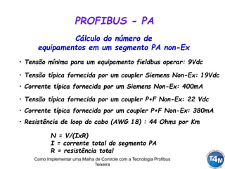 Como Implementar uma Malha de Controle com a Tecnologia Profibus
Teixeira
Cálculo do número de
equipamentos em um segmento PA non-Ex
PROFIBUS - PA
• Tensão mínima para um equipamento fieldbus operar: 9Vdc
• Tensão típica fornecida por um coupler Siemens Non-Ex: 19Vdc
• Resistência de loop do cabo (AWG 18) : 44 Ohms por Km
• Tensão típica fornecida por um coupler P+F Non-Ex: 22 Vdc
• Corrente típica fornecida por um coupler P+F Non-Ex: 380mA
• Corrente típica fornecida por um Siemens Non-Ex: 400mA
N = V/(IxR)
I = corrente total do segmento PA
R = resistência total
 