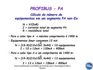 Como Implementar uma Malha de Controle com a Tecnologia Profibus
Teixeira
PROFIBUS - PA
N = V/(IxR)
I = corrente total do segmento PA
R = resistência total
Cálculo do número de
equipamentos em um segmento PA non-Ex
• Para o cabo tipo A o máximo comprimento é 1900 m
• Equipamentos Smar consomem 12 mA
N = (19-9)/(12x10x1.9x44) = 10 equipamentos
-3
• Para o cabo tipo A e um comprimento de 1400 m:
N = (19-9)/(12x10x1.4x44) = 13 equipamentos
-3
I = 13 x 12mA = 156mA < 400mA
I = 10 x 12mA = 120mA < 400mA
 