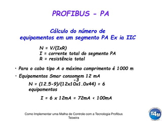 Como Implementar uma Malha de Controle com a Tecnologia Profibus
Teixeira
PROFIBUS - PA
N = V/(IxR)
I = corrente total do segmento PA
R = resistência total
Cálculo do número de
equipamentos em um segmento PA Ex ia IIC
• Para o cabo tipo A o máximo comprimento é 1000 m
• Equipamentos Smar consomem 12 mA
N = (12.5-9)/(12x10x1.0x44) = 6
equipamentos
-3
I = 6 x 12mA = 72mA < 100mA
 