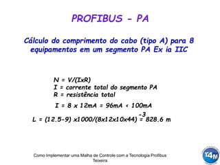 Como Implementar uma Malha de Controle com a Tecnologia Profibus
Teixeira
PROFIBUS - PA
N = V/(IxR)
I = corrente total do segmento PA
R = resistência total
Cálculo do comprimento do cabo (tipo A) para 8
equipamentos em um segmento PA Ex ia IIC
L = (12.5-9) x1000/(8x12x10x44) = 828.6 m
-3
I = 8 x 12mA = 96mA < 100mA
 