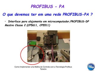 Como Implementar uma Malha de Controle com a Tecnologia Profibus
Teixeira
O que devemos ter em uma rede PROFIBUS-PA ?
• Interface para alojamento em microcomputador,PROFIBUS-DP
Mestre Classe 2 (CP5611, CP5511)
PROFIBUS - PA
 