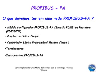 Como Implementar uma Malha de Controle com a Tecnologia Profibus
Teixeira
O que devemos ter em uma rede PROFIBUS-PA ?
• Módulo configurador PROFIBUS-PA (Simatic PDM) ou Pactware
(FDT/DTM)
• Coupler ou Link + Coupler
• Controlador Lógico Programável Mestre Classe 1
•Terminadores
•Instrumentos PROFIBUS-PA
PROFIBUS - PA
 