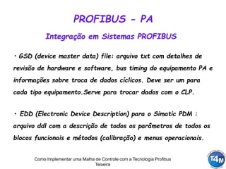 Como Implementar uma Malha de Controle com a Tecnologia Profibus
Teixeira
• GSD (device master data) file: arquivo txt com detalhes de
revisão de hardware e software, bus timing do equipamento PA e
informações sobre troca de dados cíclicos. Deve ser um para
cada tipo equipamento.Serve para trocar dados com o CLP.
Integração em Sistemas PROFIBUS
• EDD (Electronic Device Description) para o Simatic PDM :
arquivo ddl com a descrição de todos os parâmetros de todos os
blocos funcionais e métodos (calibração) e menus operacionais.
PROFIBUS - PA
 