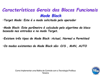 Como Implementar uma Malha de Controle com a Tecnologia Profibus
Teixeira
Características Gerais dos Blocos Funcionais
•Target Mode: Este é o modo solicitado pelo operador
•Mode Block: Este parâmetro é calculado pelo algoritmo do bloco
baseado nas entradas e no modo Target.
•Existem três tipos de Mode Block :Actual, Normal e Permitted
•Os modos existentes do Mode Block são: O/S , MAN, AUTO
Mode Block
 