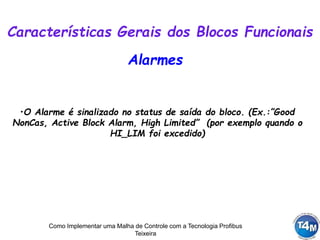 Como Implementar uma Malha de Controle com a Tecnologia Profibus
Teixeira
Alarmes
•O Alarme é sinalizado no status de saída do bloco. (Ex.:”Good
NonCas, Active Block Alarm, High Limited” (por exemplo quando o
HI_LIM foi excedido)
Características Gerais dos Blocos Funcionais
 