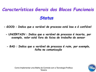 Como Implementar uma Malha de Controle com a Tecnologia Profibus
Teixeira
Status
- GOOD : Indica que a variável de processo está boa e é confiável
Características Gerais dos Blocos Funcionais
- UNCERTAIN : Indica que a variável de processo é incerta, por
exemplo, valor está fora da faixa de trabalho do sensor
- BAD : Indica que a variável de processo é ruim, por exemplo,
falha na comunicação
 