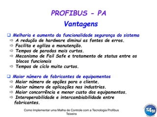 Como Implementar uma Malha de Controle com a Tecnologia Profibus
Teixeira
 Melhoria e aumento da funcionalidade segurança do sistema
 A redução de hardware diminui as fontes de erros.
 Facilita e agiliza a manutenção.
 Tempos de paradas mais curtos.
 Mecanismo de Fail Safe e tratamento de status entre os
blocos funcionais
 Tempos de cíclo muito curtos.
 Maior número de fabricantes de equipamentos
 Maior número de opções para o cliente.
 Maior número de aplicações nas industrias.
 Maior concorrência e menor custo dos equipamentos.
 Interoperabilidade e intercambiabilidade entre
fabricantes.
Vantagens
PROFIBUS - PA
 