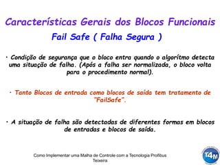 Como Implementar uma Malha de Controle com a Tecnologia Profibus
Teixeira
Fail Safe ( Falha Segura )
• Condição de segurança que o bloco entra quando o algorítmo detecta
uma situação de falha. (Após a falha ser normalizada, o bloco volta
para o procedimento normal).
• A situação de falha são detectadas de diferentes formas em blocos
de entradas e blocos de saída.
• Tanto Blocos de entrada como blocos de saída tem tratamento de
“FailSafe”.
Características Gerais dos Blocos Funcionais
 