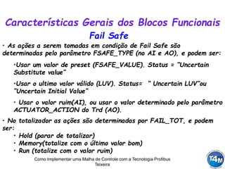 Como Implementar uma Malha de Controle com a Tecnologia Profibus
Teixeira
Fail Safe
•Usar um valor de preset (FSAFE_VALUE). Status = “Uncertain
Substitute value”
•Usar o ultimo valor válido (LUV). Status= “ Uncertain LUV”ou
“Uncertain Initial Value”
• Usar o valor ruim(AI), ou usar o valor determinado pelo parâmetro
ACTUATOR_ACTION do Trd (AO).
• As ações a serem tomadas em condição de Fail Safe são
determinadas pelo parâmetro FSAFE_TYPE (no AI e AO), e podem ser:
• No totalizador as ações são determinadas por FAIL_TOT, e podem
ser:
• Hold (parar de totalizar)
• Memory(totalize com o último valor bom)
• Run (totalize com o valor ruim)
Características Gerais dos Blocos Funcionais
 
