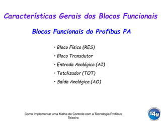 Como Implementar uma Malha de Controle com a Tecnologia Profibus
Teixeira
Blocos Funcionais do Profibus PA
• Bloco Físico (RES)
• Bloco Transdutor
• Entrada Analógica (AI)
• Totalizador (TOT)
• Saída Analógica (AO)
Características Gerais dos Blocos Funcionais
 