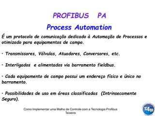 Como Implementar uma Malha de Controle com a Tecnologia Profibus
Teixeira
É um protocolo de comunicação dedicado à Automação de Processos e
otimizado para equipamentos de campo.
• Transmissores, Válvulas, Atuadores, Conversores, etc.
• Interligados e alimentados via barramento fieldbus.
• Cada equipamento de campo possui um endereço físico e único no
barramento.
• Possibilidades de uso em áreas classificadas (Intrinsecamente
Seguro).
PROFIBUS PA
Process Automation
 