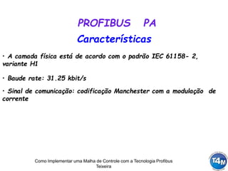 Como Implementar uma Malha de Controle com a Tecnologia Profibus
Teixeira
• A camada física está de acordo com o padrão IEC 61158- 2,
variante H1
Características
• Baude rate: 31.25 kbit/s
PROFIBUS PA
• Sinal de comunicação: codificação Manchester com a modulação de
corrente
 