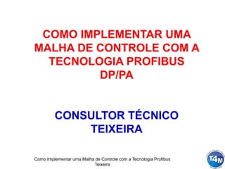 Como Implementar uma Malha de Controle com a Tecnologia Profibus
Teixeira
COMO IMPLEMENTAR UMA
MALHA DE CONTROLE COM A
TECNOLOGIA PROFIBUS
DP/PA
CONSULTOR TÉCNICO
TEIXEIRA
 