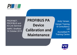 PROFIBUS PA 
Device 
Calibration and 
Maintenance
Andy Verwer,
Verwer Training
& Consultancy
Ltd
Accredited PI
Training Centre
PROFINET,
PROFIBUS and
IO-Link Seminar
AMRC Sheffield
14 October 2015
 