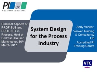 System Design
for the Process
Industry
Andy Verwer,
Verwer Training
& Consultancy
Ltd
Accredited PI
Training Centre
Practical Aspects of
PROFIBUS and
PROFINET in
Process. Held at
Endress+Hauser
Manchester, 30th
March 2017
 