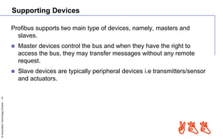 ©AutomationTechnologyDivision-10
ABB
Supporting Devices
Profibus supports two main type of devices, namely, masters and
slaves.
 Master devices control the bus and when they have the right to
access the bus, they may transfer messages without any remote
request.
 Slave devices are typically peripheral devices i.e transmitters/sensor
and actuators.
 