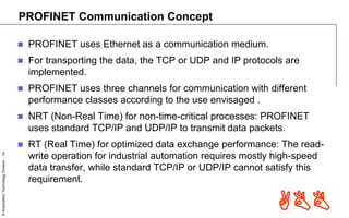 ©AutomationTechnologyDivision-14
ABB
PROFINET Communication Concept
 PROFINET uses Ethernet as a communication medium.
 For transporting the data, the TCP or UDP and IP protocols are
implemented.
 PROFINET uses three channels for communication with different
performance classes according to the use envisaged .
 NRT (Non-Real Time) for non-time-critical processes: PROFINET
uses standard TCP/IP and UDP/IP to transmit data packets.
 RT (Real Time) for optimized data exchange performance: The read-
write operation for industrial automation requires mostly high-speed
data transfer, while standard TCP/IP or UDP/IP cannot satisfy this
requirement.
 